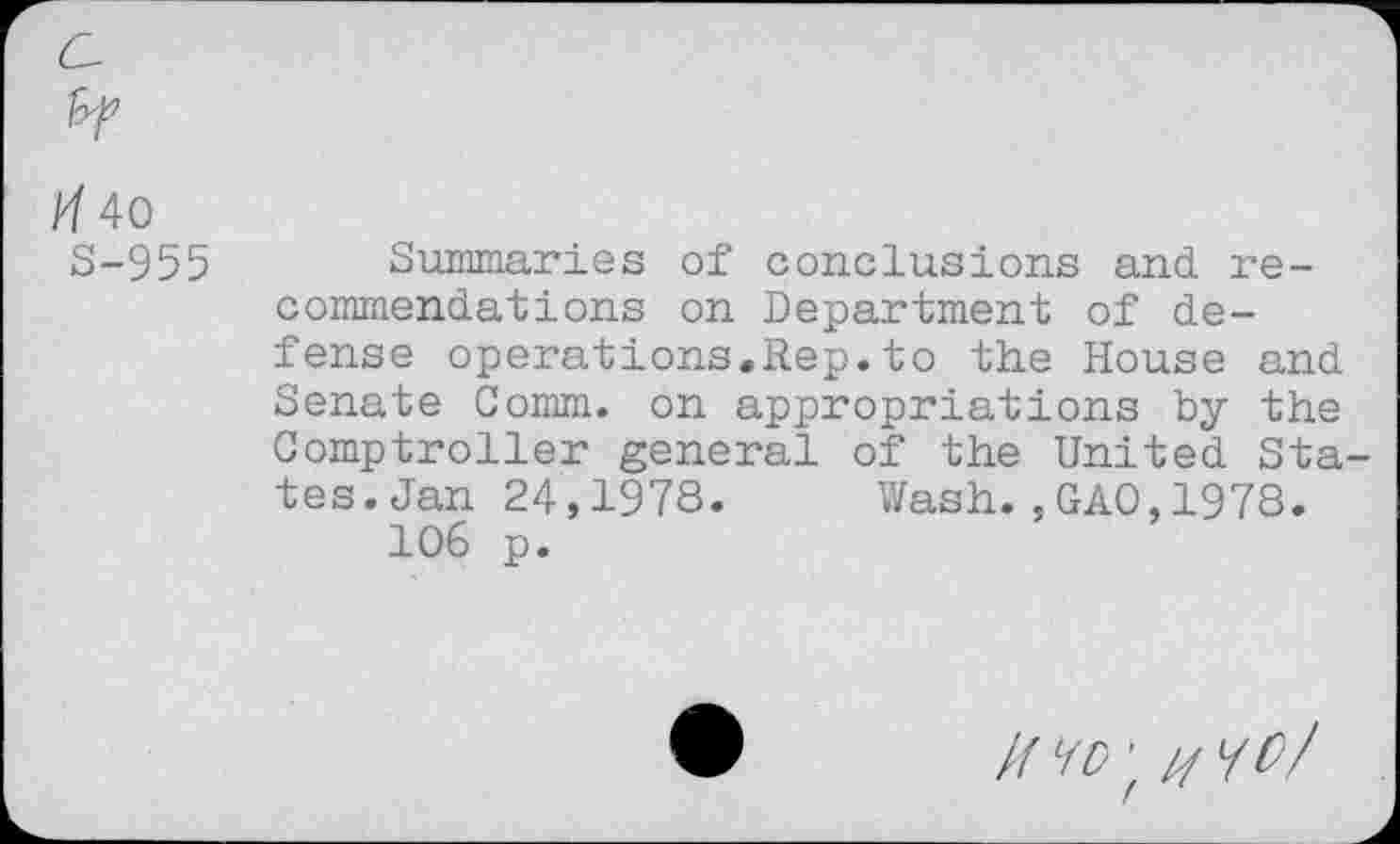 ﻿/7 40
S-955
Summaries of conclusions and recommendations on Department of defense operations.Rep.to the House and Senate Comm, on appropriations by the Comptroller general of the United Sta tes.Jan 24,1978. Wash.,GAO,1978.
106 p.